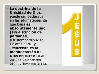    La doctrina de la
    Unicidad de Dios,
    puede ser declarada
    en las afirmaciones de
    que Dios es
    absolutamente uno
    [sin distinción de
    personas]
    (Deuteronomio 6:4;
    Gálatas 3:20) y
    Jesucristo es la
    manifestación de
    Dios en carne (Juan
    20:28; Colosenses
    2:9, 1. Timoteo 3:16).
 