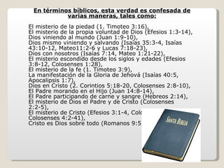 En términos bíblicos, esta verdad es confesada de
           varias maneras, tales como:
El misterio de la piedad (1. Timoteo 3:16),
El misterio de la propia voluntad de Dios (Efesios 1:3-14),
Dios viniendo al mundo (Juan 1:9-10),
Dios mismo viniendo y salvando (Isaías 35:3-4, Isaías
43:10-12, Mateo11:2-6 y Lucas 7:18-23),
Dios con nosotros (Isaías 7:14, Mateo 1:21-22),
El misterio escondido desde los siglos y edades (Efesios
3:8-12, Colosenses 1:28),
El misterio de la fe (1. Timoteo 3:9),
La manifestación de la Gloria de Jehová (Isaías 40:5,
Apocalipsis 1:7),
Dios en Cristo (2. Corintios 5:18-20, Colosenses 2:8-10),
El Padre morando en el Hijo (Juan 14:8-14),
El Padre participando de carne y sangre (Hebreos 2:14),
El misterio de Dios el Padre y de Cristo (Colosenses
2:2-5),
El misterio de Cristo (Efesios 3:1-4, Colosenses 1:25-26,
Colosenses 4:2-41),
Cristo es Dios sobre todo (Romanos 9:5), etc.
 