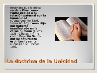   Reconoce que la Biblia
    revela a Dios como
    Padre debido a su
    relación paternal con la
    humanidad
    (Deuteronomio 32:6,
    Isaías 63:16), como Hijo
    por haberse
    manifestado en la
    carne humana (Lucas
    1:35, Gálatas 4:4), y
    como Espíritu Santo
    por su naturaleza
    espiritual y santa
    (Génesis 1:2, Hechos
    1:8).




La doctrina de la Unicidad
 
