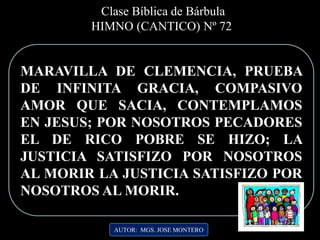 MARAVILLA DE CLEMENCIA, PRUEBA
DE INFINITA GRACIA, COMPASIVO
AMOR QUE SACIA, CONTEMPLAMOS
EN JESUS; POR NOSOTROS PECADORES
EL DE RICO POBRE SE HIZO; LA
JUSTICIA SATISFIZO POR NOSOTROS
AL MORIR LA JUSTICIA SATISFIZO POR
NOSOTROS AL MORIR..
AUTOR: MGS. JOSE MONTERO
Clase Bíblica de Bárbula
HIMNO (CANTICO) Nº 72
 