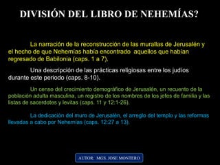 AUTOR: MGS. JOSE MONTERO
DIVISIÓN DEL LIBRO DE NEHEMÍAS?
La narración de la reconstrucción de las murallas de Jerusalén y
el hecho de que Nehemías había encontrado aquellos que habían
regresado de Babilonia (caps. 1 a 7).
Una descripción de las prácticas religiosas entre los judíos
durante este periodo (caps. 8-10).
Un censo del crecimiento demográfico de Jerusalén, un recuento de la
población adulta masculina, un registro de los nombres de los jefes de familia y las
listas de sacerdotes y levitas (caps. 11 y 12:1-26).
La dedicación del muro de Jerusalén, el arreglo del templo y las reformas
llevadas a cabo por Nehemías (caps. 12:27 a 13).
 