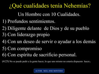 AUTOR: MGS. JOSE MONTERO
¿Qué cualidades tenía Nehemías?
1) Profundos sentimientos.
2) Diligente delante de Dios y de su pueblo
3) Con liderazgo propio
Un Hombre con 10 Cualidades.
4) Con un deseo de servir o ayudar a los demás
5) Con compromiso
6) Con espíritu de sacrificio personal.
(4:23) No se puede pedir a la gente hacer, lo que uno mismo no estaría dispuesto hacer.
 
