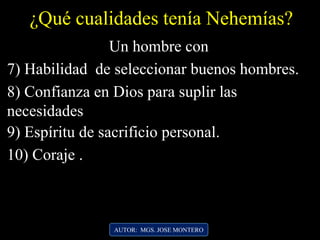 ¿Qué cualidades tenía Nehemías?
AUTOR: MGS. JOSE MONTERO
7) Habilidad de seleccionar buenos hombres.
Un hombre con
8) Confianza en Dios para suplir las
necesidades
9) Espíritu de sacrificio personal.
10) Coraje .
 