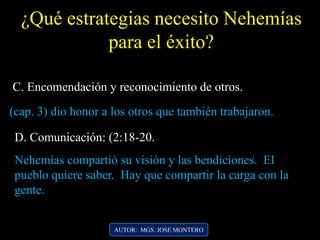 ¿Qué estrategias necesito Nehemías
para el éxito?
D. Comunicación: (2:18-20.
Nehemías compartió su visión y las bendiciones. El
pueblo quiere saber. Hay que compartir la carga con la
gente.
AUTOR: MGS. JOSE MONTERO
(cap. 3) dio honor a los otros que también trabajaron.
C. Encomendación y reconocimiento de otros.
 
