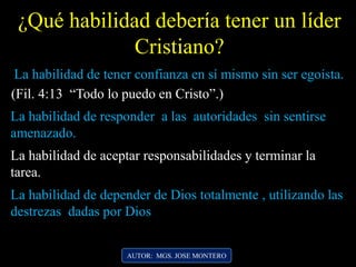 ¿Qué habilidad debería tener un líder
Cristiano?
AUTOR: MGS. JOSE MONTERO
La habilidad de tener confianza en sí mismo sin ser egoísta.
(Fil. 4:13 “Todo lo puedo en Cristo”.)
La habilidad de responder a las autoridades sin sentirse
amenazado.
La habilidad de aceptar responsabilidades y terminar la
tarea.
La habilidad de depender de Dios totalmente , utilizando las
destrezas dadas por Dios
 
