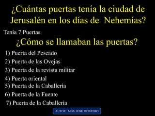 ¿Cuántas puertas tenía la ciudad de
Jerusalén en los días de Nehemías?
Tenía 7 Puertas
¿Cómo se llamaban las puertas?
3) Puerta de la revista militar
2) Puerta de las Ovejas
1) Puerta del Pescado
AUTOR: MGS. JOSE MONTERO
4) Puerta oriental
5) Puerta de la Caballería
6) Puerta de la Fuente
7) Puerta de la Caballería
 