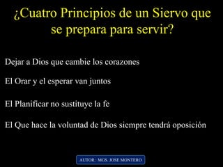 ¿Cuatro Principios de un Siervo que
se prepara para servir?
Dejar a Dios que cambie los corazones
El Orar y el esperar van juntos
El Planificar no sustituye la fe
El Que hace la voluntad de Dios siempre tendrá oposición
AUTOR: MGS. JOSE MONTERO
 