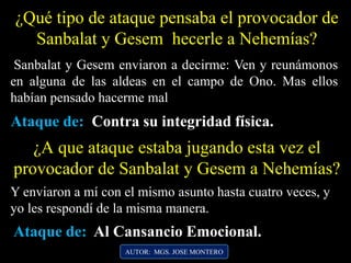 ¿Qué tipo de ataque pensaba el provocador de
Sanbalat y Gesem hecerle a Nehemías?
AUTOR: MGS. JOSE MONTERO
Sanbalat y Gesem enviaron a decirme: Ven y reunámonos
en alguna de las aldeas en el campo de Ono. Mas ellos
habían pensado hacerme mal
Y enviaron a mí con el mismo asunto hasta cuatro veces, y
yo les respondí de la misma manera.
¿A que ataque estaba jugando esta vez el
provocador de Sanbalat y Gesem a Nehemías?
Ataque de: Contra su integridad física.
Ataque de: Al Cansancio Emocional.
 