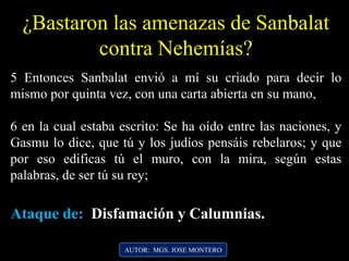 5 Entonces Sanbalat envió a mí su criado para decir lo
mismo por quinta vez, con una carta abierta en su mano,
6 en la cual estaba escrito: Se ha oído entre las naciones, y
Gasmu lo dice, que tú y los judíos pensáis rebelaros; y que
por eso edificas tú el muro, con la mira, según estas
palabras, de ser tú su rey;
¿Bastaron las amenazas de Sanbalat
contra Nehemías?
AUTOR: MGS. JOSE MONTERO
Ataque de: Disfamación y Calumnias.
 