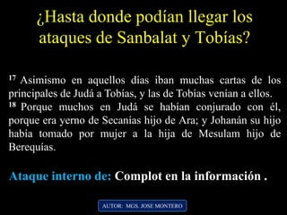 ¿Hasta donde podían llegar los
ataques de Sanbalat y Tobías?
17 Asimismo en aquellos días iban muchas cartas de los
principales de Judá a Tobías, y las de Tobías venían a ellos.
18 Porque muchos en Judá se habían conjurado con él,
porque era yerno de Secanías hijo de Ara; y Johanán su hijo
había tomado por mujer a la hija de Mesulam hijo de
Berequías.
AUTOR: MGS. JOSE MONTERO
Ataque interno de: Complot en la información .
 