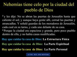 Nehemías tiene celo por la ciudad del
pueblo de Dios
AUTOR: MGS. JOSE MONTERO
3 y les dije: No se abran las puertas de Jerusalén hasta que
caliente el sol; y aunque haya gente allí, cerrad las puertas y
atrancadlas. Y señalé guardas de los moradores de Jerusalén,
cada cual en su turno, y cada uno delante de su casa.
4 Porque la ciudad era espaciosa y grande, pero poco pueblo
dentro de ella, y no había casas reedificadas.
Hay que cuidar la casa de Dios: La Estructura Física
Hay que cuidar la casa de Dios: La Parte Espiritual
Hay que cuidar la casa de Dios: La Parte Personal
 