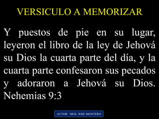 AUTOR: MGS. JOSE MONTERO
VERSICULO A MEMORIZAR
Y puestos de pie en su lugar,
leyeron el libro de la ley de Jehová
su Dios la cuarta parte del día, y la
cuarta parte confesaron sus pecados
y adoraron a Jehová su Dios.
Nehemías 9:3
 