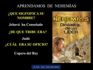 AUTOR: MGS. JOSE MONTERO
APRENDAMOS DE NEHEMÍAS
¿QUE SIGINIFICA SU
NOMBRE?
Jehová ha Consolado
¿DE QUE TRIBU ERA?
Judá
¿CUÁL ERA SU OFICIO?
Copero del Rey
 