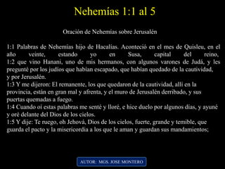 AUTOR: MGS. JOSE MONTERO
Oración de Nehemías sobre Jerusalén
1:1 Palabras de Nehemías hijo de Hacalías. Aconteció en el mes de Quisleu, en el
año veinte, estando yo en Susa, capital del reino,
1:2 que vino Hanani, uno de mis hermanos, con algunos varones de Judá, y les
pregunté por los judíos que habían escapado, que habían quedado de la cautividad,
y por Jerusalén.
1:3 Y me dijeron: El remanente, los que quedaron de la cautividad, allí en la
provincia, están en gran mal y afrenta, y el muro de Jerusalén derribado, y sus
puertas quemadas a fuego.
1:4 Cuando oí estas palabras me senté y lloré, e hice duelo por algunos días, y ayuné
y oré delante del Dios de los cielos.
1:5 Y dije: Te ruego, oh Jehová, Dios de los cielos, fuerte, grande y temible, que
guarda el pacto y la misericordia a los que le aman y guardan sus mandamientos;
Nehemías 1:1 al 5
 