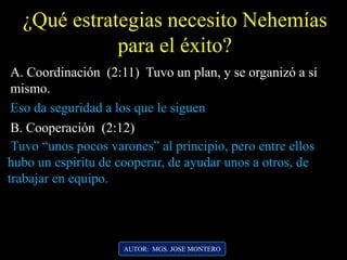 AUTOR: MGS. JOSE MONTERO
¿Qué estrategias necesito Nehemías
para el éxito?
A. Coordinación (2:11) Tuvo un plan, y se organizó a sí
mismo.
Eso da seguridad a los que le siguen
B. Cooperación (2:12)
Tuvo “unos pocos varones” al principio, pero entre ellos
hubo un espíritu de cooperar, de ayudar unos a otros, de
trabajar en equipo.
 