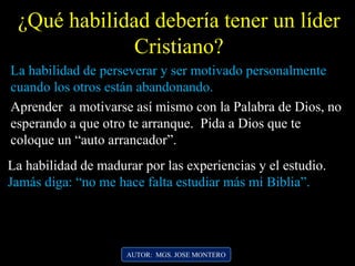 La habilidad de perseverar y ser motivado personalmente
cuando los otros están abandonando.
La habilidad de madurar por las experiencias y el estudio.
Jamás diga: “no me hace falta estudiar más mi Biblia”.
¿Qué habilidad debería tener un líder
Cristiano?
AUTOR: MGS. JOSE MONTERO
Aprender a motivarse así mismo con la Palabra de Dios, no
esperando a que otro te arranque. Pida a Dios que te
coloque un “auto arrancador”.
 