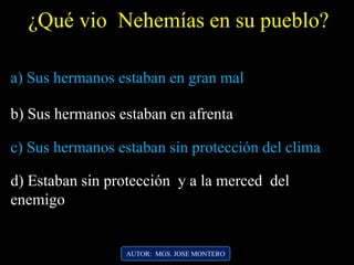 AUTOR: MGS. JOSE MONTERO
¿Qué vio Nehemías en su pueblo?
a) Sus hermanos estaban en gran mal
b) Sus hermanos estaban en afrenta
c) Sus hermanos estaban sin protección del clima
d) Estaban sin protección y a la merced del
enemigo
 