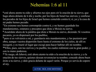 Nehemías 1:6 al 11
6 esté ahora atento tu oído y abiertos tus ojos para oír la oración de tu siervo, que
hago ahora delante de ti día y noche, por los hijos de Israel tus siervos; y confieso
los pecados de los hijos de Israel que hemos cometido contra ti; sí, yo y la casa de
mi padre hemos pecado.
7 En extremo nos hemos corrompido contra ti, y no hemos guardado los
mandamientos, estatutos y preceptos que diste a Moisés tu siervo.
8 Acuérdate ahora de la palabra que diste a Moisés tu siervo, diciendo: Si vosotros
pecareis, yo os dispersaré por los pueblos;
9 pero si os volviereis a mí, y guardareis mis mandamientos, y los pusiereis por
obra, aunque vuestra dispersión fuere hasta el extremo de los cielos, de allí os
recogeré, y os traeré al lugar que escogí para hacer habitar allí mi nombre.
10 Ellos, pues, son tus siervos y tu pueblo, los cuales redimiste con tu gran poder, y
con tu mano poderosa.
11 Te ruego, oh Jehová, esté ahora atento tu oído a la oración de tu siervo, y a la
oración de tus siervos, quienes desean reverenciar tu nombre; concede ahora buen
éxito a tu siervo, y dale gracia delante de aquel varón. Porque yo servía de copero
al rey.
AUTOR: MGS. JOSE MONTERO
 