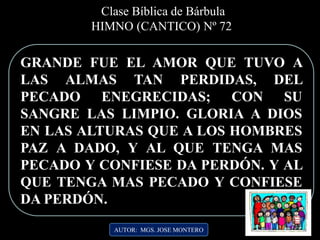 Clase Bíblica de Bárbula
HIMNO (CANTICO) Nº 72
GRANDE FUE EL AMOR QUE TUVO A
LAS ALMAS TAN PERDIDAS, DEL
PECADO ENEGRECIDAS; CON SU
SANGRE LAS LIMPIO. GLORIA A DIOS
EN LAS ALTURAS QUE A LOS HOMBRES
PAZ A DADO, Y AL QUE TENGA MAS
PECADO Y CONFIESE DA PERDÓN. Y AL
QUE TENGA MAS PECADO Y CONFIESE
DA PERDÓN.
AUTOR: MGS. JOSE MONTERO
 
