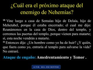 ¿Cuál era el próximo ataque del
enemigo de Nehemías?
10 Vine luego a casa de Semaías hijo de Delaía, hijo de
Mehetabel, porque él estaba encerrado; el cual me dijo:
Reunámonos en la casa de Dios, dentro del templo, y
cerremos las puertas del templo, porque vienen para matarte;
sí, esta noche vendrán a matarte.
11 Entonces dije: ¿Un hombre como yo ha de huir? ¿Y quién,
que fuera como yo, entraría al templo para salvarse la vida?
No entraré.
AUTOR: MGS. JOSE MONTERO
Ataque de engaño: Amedrentamiento y Temor .
 