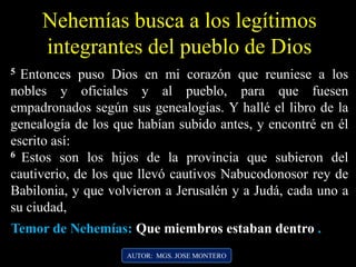 Nehemías busca a los legítimos
integrantes del pueblo de Dios
5 Entonces puso Dios en mi corazón que reuniese a los
nobles y oficiales y al pueblo, para que fuesen
empadronados según sus genealogías. Y hallé el libro de la
genealogía de los que habían subido antes, y encontré en él
escrito así:
6 Estos son los hijos de la provincia que subieron del
cautiverio, de los que llevó cautivos Nabucodonosor rey de
Babilonia, y que volvieron a Jerusalén y a Judá, cada uno a
su ciudad,
Temor de Nehemías: Que miembros estaban dentro .
AUTOR: MGS. JOSE MONTERO
 