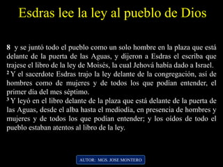 8 y se juntó todo el pueblo como un solo hombre en la plaza que está
delante de la puerta de las Aguas, y dijeron a Esdras el escriba que
trajese el libro de la ley de Moisés, la cual Jehová había dado a Israel.
2 Y el sacerdote Esdras trajo la ley delante de la congregación, así de
hombres como de mujeres y de todos los que podían entender, el
primer día del mes séptimo.
3 Y leyó en el libro delante de la plaza que está delante de la puerta de
las Aguas, desde el alba hasta el mediodía, en presencia de hombres y
mujeres y de todos los que podían entender; y los oídos de todo el
pueblo estaban atentos al libro de la ley.
Esdras lee la ley al pueblo de Dios
AUTOR: MGS. JOSE MONTERO
 