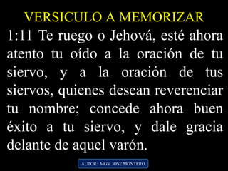 1:11 Te ruego o Jehová, esté ahora
atento tu oído a la oración de tu
siervo, y a la oración de tus
siervos, quienes desean reverenciar
tu nombre; concede ahora buen
éxito a tu siervo, y dale gracia
delante de aquel varón.
AUTOR: MGS. JOSE MONTERO
VERSICULO A MEMORIZAR
 