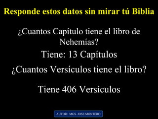 AUTOR: MGS. JOSE MONTERO
Responde estos datos sin mirar tú Biblia
¿Cuantos Capítulo tiene el libro de
Nehemías?
Tiene: 13 Capítulos
¿Cuantos Versículos tiene el libro?
Tiene 406 Versículos
 