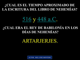 AUTOR: MGS. JOSE MONTERO
¿CUAL ES EL TIEMPO APROXIMADO DE
LA ESCRITURA DEL LIBRO DE NEHEMÍAS?
516 y 448 a.C.
¿CUAL ERA EL REY DE BABILONÍA EN LOS
DÍAS DE NEHEMÍAS?
ARTARJERJES.
 