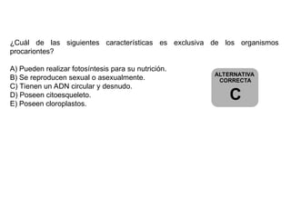 ALTERNATIVA
CORRECTA
C
¿Cuál de las siguientes características es exclusiva de los organismos
procariontes?
A) Pueden realizar fotosíntesis para su nutrición.
B) Se reproducen sexual o asexualmente.
C) Tienen un ADN circular y desnudo.
D) Poseen citoesqueleto.
E) Poseen cloroplastos.
 