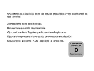 Una diferencia estructural entre las células procariontes y las eucariontes es
que la célula
A)procarionte tiene pared celular.
B)eucarionte presenta citoesqueleto.
C)procarionte tiene flagelos que le permiten desplazarse.
D)eucarionte presenta mayor grado de compartimentalización.
E)eucarionte presenta ADN asociado a proteínas.
ALTERNATIVA
CORRECTA
D
Reconocimiento
 