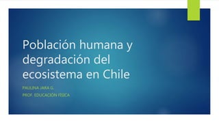 Población humana y
degradación del
ecosistema en Chile
PAULINA JARA G.
PROF. EDUCACIÓN FÍSICA
 