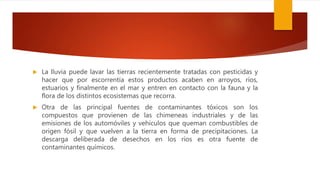  La lluvia puede lavar las tierras recientemente tratadas con pesticidas y
hacer que por escorrentía estos productos acaben en arroyos, ríos,
estuarios y finalmente en el mar y entren en contacto con la fauna y la
flora de los distintos ecosistemas que recorra.
 Otra de las principal fuentes de contaminantes tóxicos son los
compuestos que provienen de las chimeneas industriales y de las
emisiones de los automóviles y vehículos que queman combustibles de
origen fósil y que vuelven a la tierra en forma de precipitaciones. La
descarga deliberada de desechos en los ríos es otra fuente de
contaminantes químicos.
 