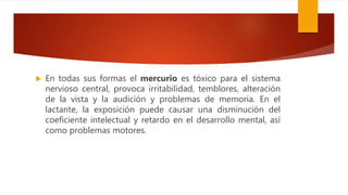  En todas sus formas el mercurio es tóxico para el sistema
nervioso central, provoca irritabilidad, temblores, alteración
de la vista y la audición y problemas de memoria. En el
lactante, la exposición puede causar una disminución del
coeficiente intelectual y retardo en el desarrollo mental, así
como problemas motores.
 