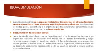 BIOACUMULACIÓN
 Cuando un organismo no es capaz de metabolizar (transformar en otras sustancias) o
excretar una toxina o cierto elemento, este simplemente se almacena, usualmente en
los tejidos grasos. Con el tiempo, el organismo puede acumular altas concentraciones de
la toxina, proceso que se conoce como bioacumulación.
 Bioacumulación de sustancias tóxicas
 Las sustancias bioacumulables que se depositan en el ecosistema pueden ingresar a los
organismos ubicados en cualquier nivel trófico de las tramas alimentarias y luego
comenzar a concentrarse en los demás niveles. Si las sustancias que se acumulan son
tóxicas, pueden ocasionar diversas alteraciones en los organismos, como trastornos de
su desarrollo, crecimiento, reproducción o de su salud en general, e incluso podrían
provocar la muerte.
 