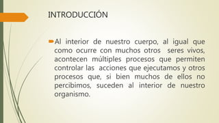 INTRODUCCIÓN
Al interior de nuestro cuerpo, al igual que
como ocurre con muchos otros seres vivos,
acontecen múltiples procesos que permiten
controlar las acciones que ejecutamos y otros
procesos que, si bien muchos de ellos no
percibimos, suceden al interior de nuestro
organismo.
 