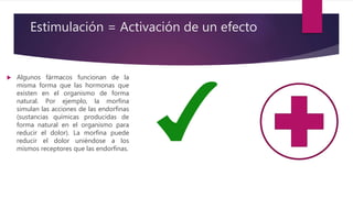 Estimulación = Activación de un efecto
 Algunos fármacos funcionan de la
misma forma que las hormonas que
existen en el organismo de forma
natural. Por ejemplo, la morfina
simulan las acciones de las endorfinas
(sustancias químicas producidas de
forma natural en el organismo para
reducir el dolor). La morfina puede
reducir el dolor uniéndose a los
mismos receptores que las endorfinas.
 