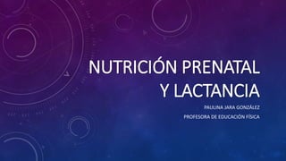 NUTRICIÓN PRENATAL
Y LACTANCIA
PAULINA JARA GONZÁLEZ
PROFESORA DE EDUCACIÓN FÍSICA
 