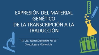 EXPRESIÓN DEL MATERIAL
GENÉTICO
DE LA TRANSCRIPCIÓN A LA
TRADUCCIÓN
R1 Dra. Yazmin Adyelmira Xol Sí
Ginecologia y Obstetricia
 