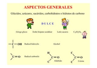 ASPECTOS GENERALES
Glúcidos, azúcares, sacáridos, carbohidratos o hidratos de carbono


                                  DU LC E

     Griego glicos     Árabe hispano assúkkar       Latín sacaros       Cn(H2O)n




C     OH      Radical hidroxilo                 Alcohol



                                       H                            C
 C     O      Radical carbonilo
                                            C       O                    C     O
                                                Aldehido                     Cetona
                                       C                            C
 