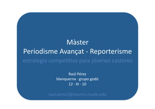 Màster	
  	
  
Periodisme	
  Avançat	
  -­‐	
  Reporterisme	
  
estrategia	
  compe[[va	
  para	
  jóvenes	
  castores	
  

                        Raúl	
  Pérez	
  
                  blanquerna	
  ·∙	
  grupo	
  godó	
  
                        12	
  ·∙	
  XI	
  ·∙	
  10	
  

             raul.perez2@alumni.esade.edu	
  	
  	
  
 