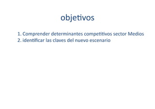 obje[vos	
  
1. Comprender	
  determinantes	
  compe[[vos	
  sector	
  Medios	
  
2. iden[ﬁcar	
  las	
  claves	
  del	
  nuevo	
  escenario	
  
 