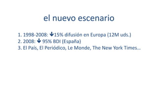 el	
  nuevo	
  escenario	
  
1. 1998-­‐2008:	
  15%	
  difusión	
  en	
  Europa	
  (12M	
  uds.)	
  
2. 2008:	
  	
  95%	
  BDI	
  (España)	
  	
  
3. El	
  País,	
  El	
  Periódico,	
  Le	
  Monde,	
  The	
  New	
  York	
  Times…	
  
 