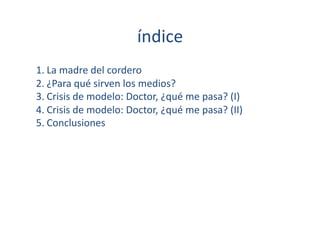 índice	
  
1. La	
  madre	
  del	
  cordero	
  
2. ¿Para	
  qué	
  sirven	
  los	
  medios?	
  
3. Crisis	
  de	
  modelo:	
  Doctor,	
  ¿qué	
  me	
  pasa?	
  (I)	
  
4. Crisis	
  de	
  modelo:	
  Doctor,	
  ¿qué	
  me	
  pasa?	
  (II)	
  
5. Conclusiones	
  
 