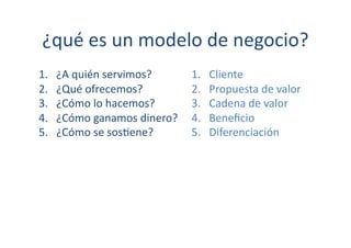 ¿qué	
  es	
  un	
  modelo	
  de	
  negocio?	
  
1.    ¿A	
  quién	
  servimos?	
        1.    Cliente	
  
2.    ¿Qué	
  ofrecemos?	
              2.    Propuesta	
  de	
  valor	
  
3.    ¿Cómo	
  lo	
  hacemos?	
         3.    Cadena	
  de	
  valor	
  
4.    ¿Cómo	
  ganamos	
  dinero?	
     4.    Beneﬁcio	
  
5.    ¿Cómo	
  se	
  sos[ene?	
         5.    Diferenciación	
  
 