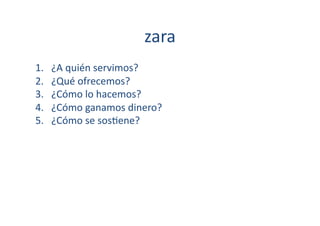 zara	
  
1.    ¿A	
  quién	
  servimos?	
  
2.    ¿Qué	
  ofrecemos?	
  
3.    ¿Cómo	
  lo	
  hacemos?	
  
4.    ¿Cómo	
  ganamos	
  dinero?	
  
5.    ¿Cómo	
  se	
  sos[ene?	
  
 