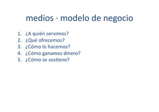 medios	
  ·∙	
  modelo	
  de	
  negocio	
  
1.    ¿A	
  quién	
  servimos?	
  
2.    ¿Qué	
  ofrecemos?	
  
3.    ¿Cómo	
  lo	
  hacemos?	
  
4.    ¿Cómo	
  ganamos	
  dinero?	
  
5.    ¿Cómo	
  se	
  sos[ene?	
  
 