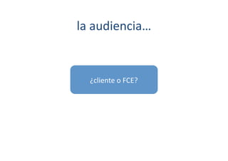 la	
  audiencia…	
  


   ¿cliente	
  o	
  FCE?	
  
 