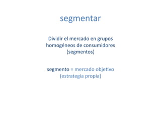 segmentar	
  

 Dividir	
  el	
  mercado	
  en	
  grupos	
  
homogéneos	
  de	
  consumidores	
  
             (segmentos)	
  	
  


segmento	
  =	
  mercado	
  obje[vo	
  
    (estrategia	
  propia)	
  
 