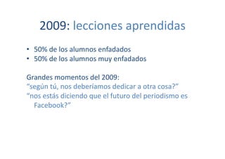 2009:	
  lecciones	
  aprendidas	
  	
  
•  50%	
  de	
  los	
  alumnos	
  enfadados	
  
•  50%	
  de	
  los	
  alumnos	
  muy	
  enfadados	
  

Grandes	
  momentos	
  del	
  2009:	
  
“según	
  tú,	
  nos	
  deberíamos	
  dedicar	
  a	
  otra	
  cosa?”	
  
“nos	
  estás	
  diciendo	
  que	
  el	
  futuro	
  del	
  periodismo	
  es	
  
  Facebook?”	
  
 
